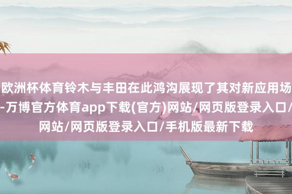 欧洲杯体育铃木与丰田在此鸿沟展现了其对新应用场景的探索与创新-万博官方体育app下载(官方)网站/网页版登录入口/手机版最新下载