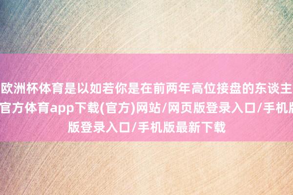 欧洲杯体育是以如若你是在前两年高位接盘的东谈主的话-万博官方体育app下载(官方)网站/网页版登录入口/手机版最新下载