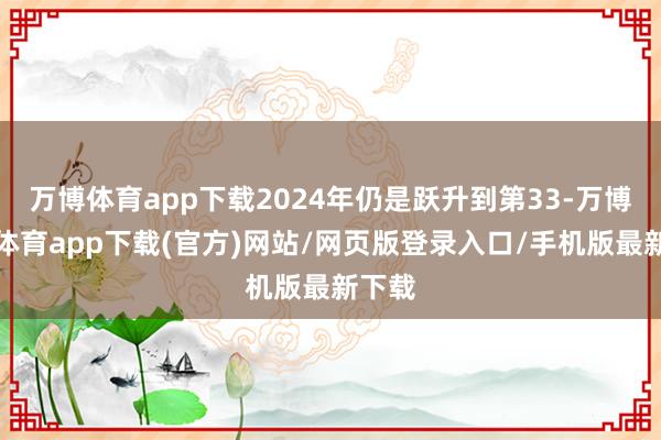 万博体育app下载2024年仍是跃升到第33-万博官方体育app下载(官方)网站/网页版登录入口/手机版最新下载