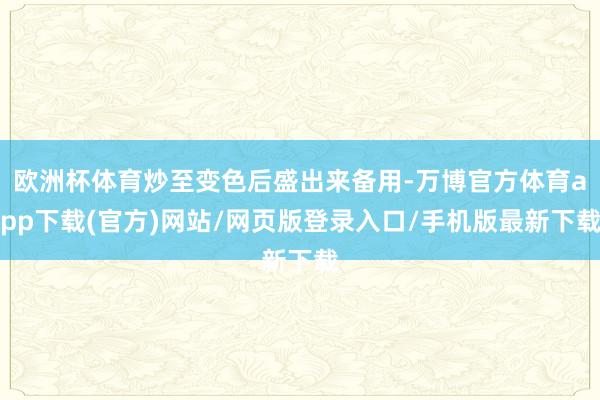 欧洲杯体育炒至变色后盛出来备用-万博官方体育app下载(官方)网站/网页版登录入口/手机版最新下载