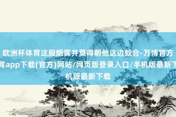 欧洲杯体育这股烟雾并莫得朝他这边蚁合-万博官方体育app下载(官方)网站/网页版登录入口/手机版最新下载