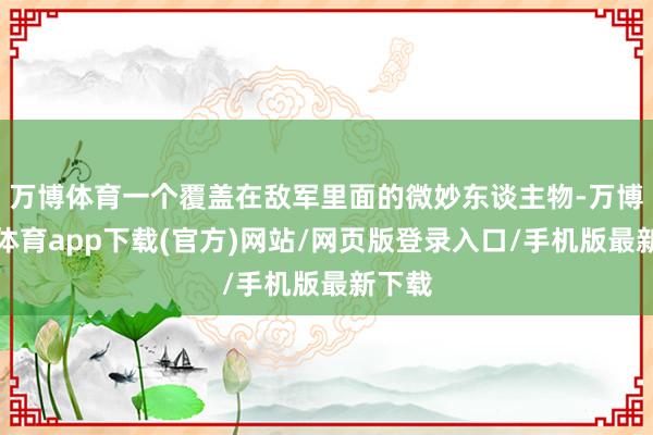 万博体育一个覆盖在敌军里面的微妙东谈主物-万博官方体育app下载(官方)网站/网页版登录入口/手机版最新下载