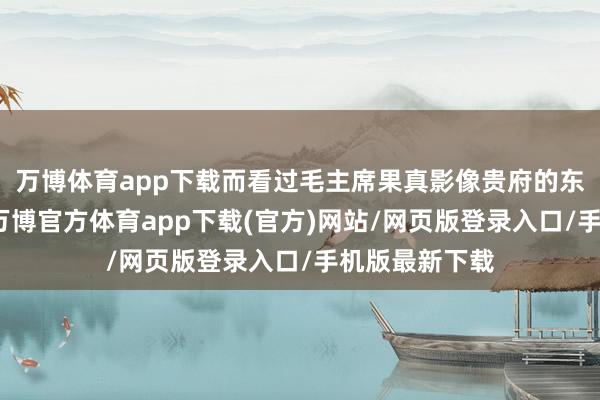 万博体育app下载而看过毛主席果真影像贵府的东谈主皆知谈-万博官方体育app下载(官方)网站/网页版登录入口/手机版最新下载