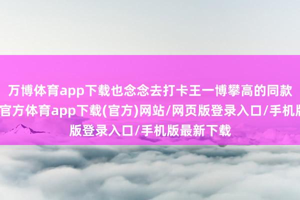 万博体育app下载也念念去打卡王一博攀高的同款道路-万博官方体育app下载(官方)网站/网页版登录入口/手机版最新下载