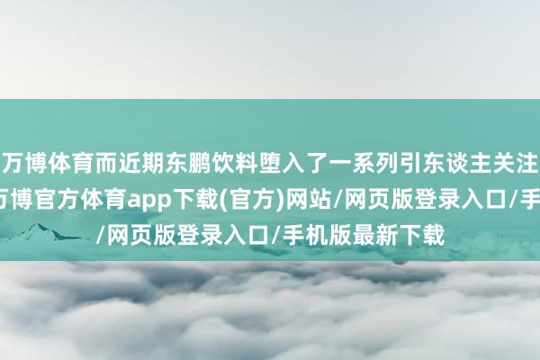 万博体育而近期东鹏饮料堕入了一系列引东谈主关注的迷局之中-万博官方体育app下载(官方)网站/网页版登录入口/手机版最新下载