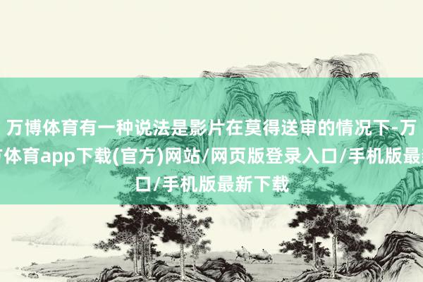 万博体育有一种说法是影片在莫得送审的情况下-万博官方体育app下载(官方)网站/网页版登录入口/手机版最新下载