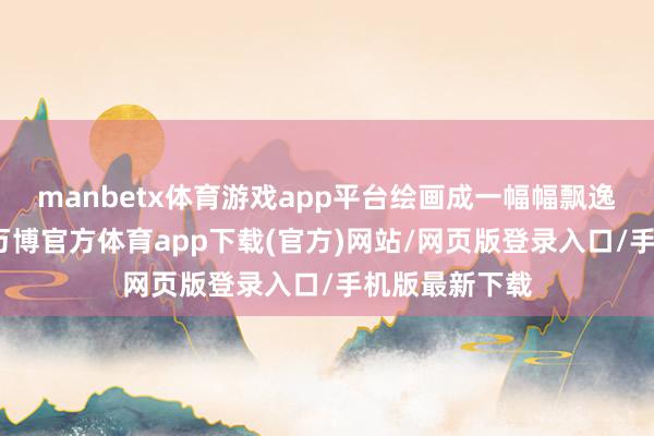 manbetx体育游戏app平台绘画成一幅幅飘逸多彩的画卷-万博官方体育app下载(官方)网站/网页版登录入口/手机版最新下载