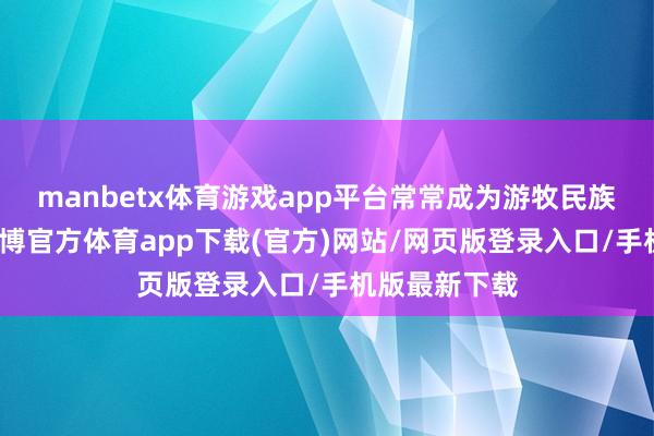 manbetx体育游戏app平台常常成为游牧民族的碎裂口-万博官方体育app下载(官方)网站/网页版登录入口/手机版最新下载