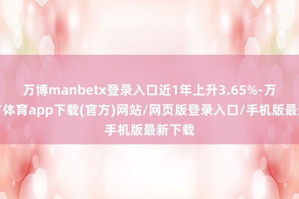 万博manbetx登录入口近1年上升3.65%-万博官方体育app下载(官方)网站/网页版登录入口/手机版最新下载