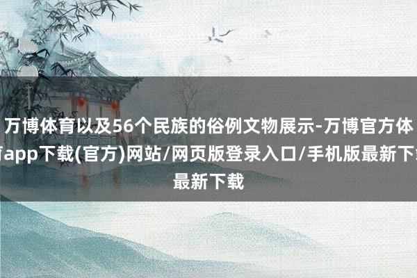 万博体育以及56个民族的俗例文物展示-万博官方体育app下载(官方)网站/网页版登录入口/手机版最新下载