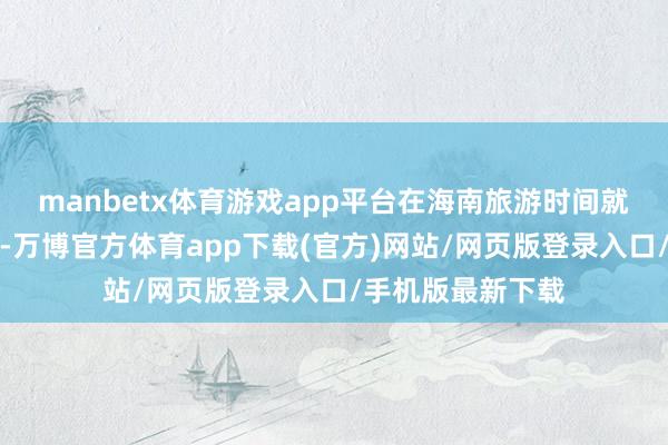 manbetx体育游戏app平台在海南旅游时间就不错破费使用了-万博官方体育app下载(官方)网站/网页版登录入口/手机版最新下载