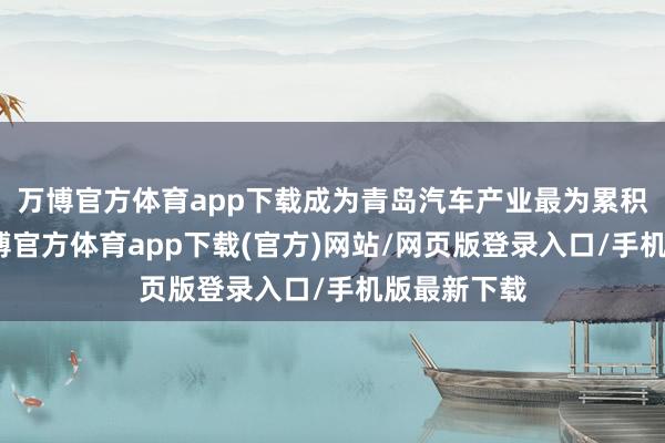 万博官方体育app下载成为青岛汽车产业最为累积的区域-万博官方体育app下载(官方)网站/网页版登录入口/手机版最新下载