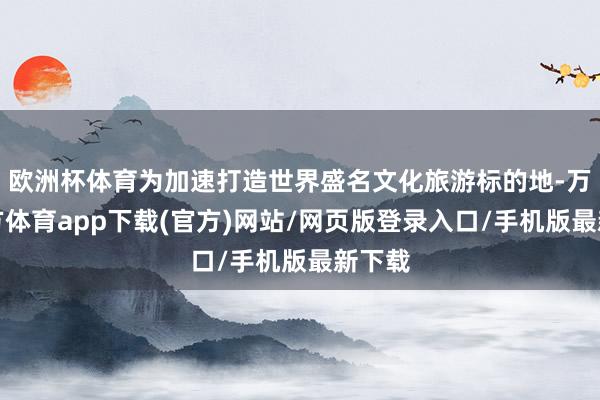欧洲杯体育为加速打造世界盛名文化旅游标的地-万博官方体育app下载(官方)网站/网页版登录入口/手机版最新下载