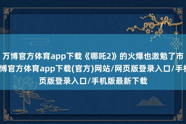 万博官方体育app下载《哪吒2》的火爆也激勉了市集的担忧-万博官方体育app下载(官方)网站/网页版登录入口/手机版最新下载