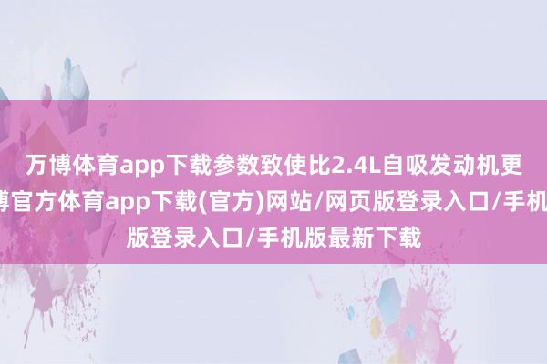 万博体育app下载参数致使比2.4L自吸发动机更为强盛-万博官方体育app下载(官方)网站/网页版登录入口/手机版最新下载