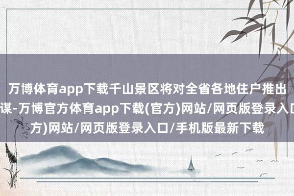 万博体育app下载千山景区将对全省各地住户推出分时段免票优惠计谋-万博官方体育app下载(官方)网站/网页版登录入口/手机版最新下载