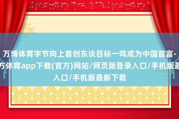 万博体育字节向上首创东谈目标一鸣成为中国首富-万博官方体育app下载(官方)网站/网页版登录入口/手机版最新下载