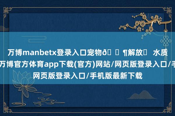 万博manbetx登录入口宠物🐶解放✅ 水质很好👍-万博官方体育app下载(官方)网站/网页版登录入口/手机版最新下载