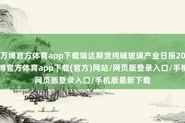 万博官方体育app下载瑞达期货纯碱玻璃产业日报20250402-万博官方体育app下载(官方)网站/网页版登录入口/手机版最新下载