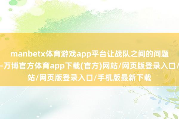 manbetx体育游戏app平台让战队之间的问题全部齐突显出来-万博官方体育app下载(官方)网站/网页版登录入口/手机版最新下载