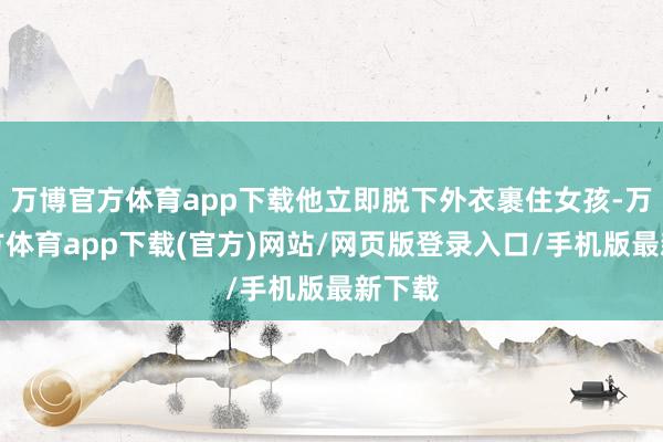 万博官方体育app下载他立即脱下外衣裹住女孩-万博官方体育app下载(官方)网站/网页版登录入口/手机版最新下载
