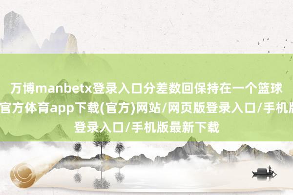 万博manbetx登录入口分差数回保持在一个篮球之内-万博官方体育app下载(官方)网站/网页版登录入口/手机版最新下载