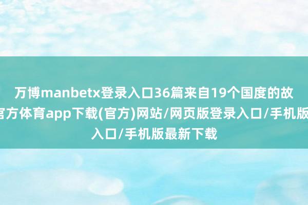 万博manbetx登录入口36篇来自19个国度的故事-万博官方体育app下载(官方)网站/网页版登录入口/手机版最新下载