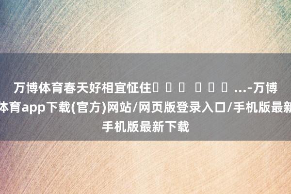 万博体育春天好相宜怔住⸝⸝⸝ ╸▵╺...-万博官方体育app下载(官方)网站/网页版登录入口/手机版最新下载