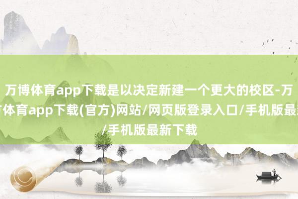 万博体育app下载是以决定新建一个更大的校区-万博官方体育app下载(官方)网站/网页版登录入口/手机版最新下载