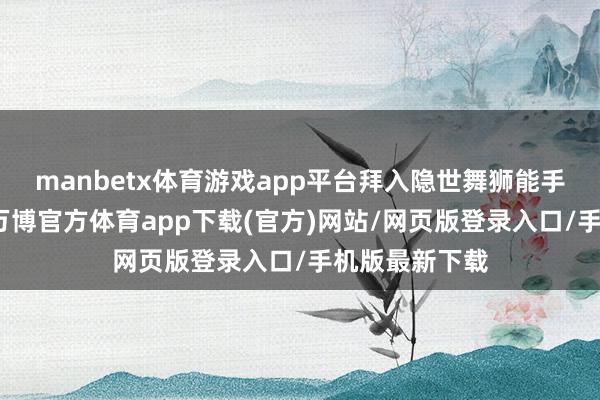 manbetx体育游戏app平台拜入隐世舞狮能手咸鱼强门下-万博官方体育app下载(官方)网站/网页版登录入口/手机版最新下载