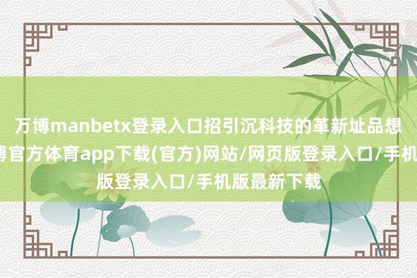 万博manbetx登录入口招引沉科技的革新址品想象才能-万博官方体育app下载(官方)网站/网页版登录入口/手机版最新下载