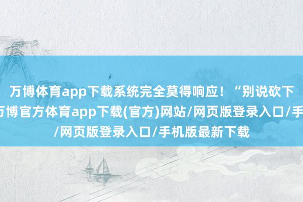 万博体育app下载系统完全莫得响应!“别说砍下场均二十分-万博官方体育app下载(官方)网站/网页版登录入口/手机版最新下载