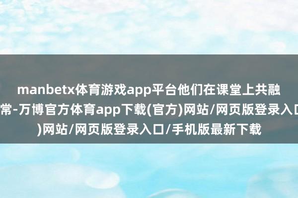 manbetx体育游戏app平台他们在课堂上共融共建、深入接头通常-万博官方体育app下载(官方)网站/网页版登录入口/手机版最新下载