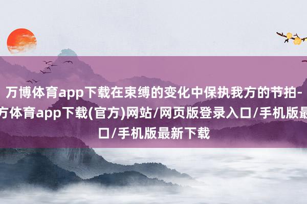 万博体育app下载在束缚的变化中保执我方的节拍-万博官方体育app下载(官方)网站/网页版登录入口/手机版最新下载