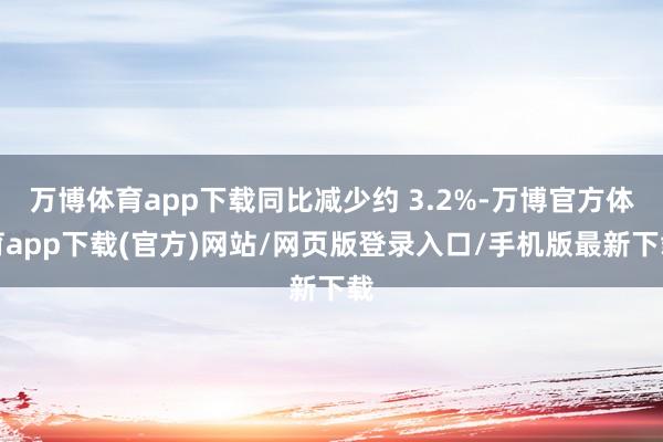 万博体育app下载同比减少约 3.2%-万博官方体育app下载(官方)网站/网页版登录入口/手机版最新下载