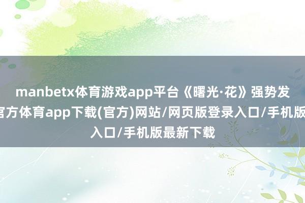 manbetx体育游戏app平台《曙光·花》强势发威-万博官方体育app下载(官方)网站/网页版登录入口/手机版最新下载