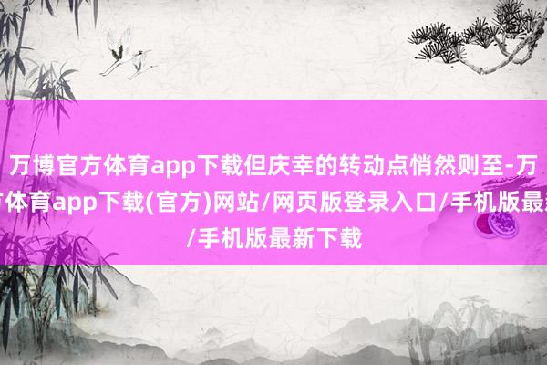 万博官方体育app下载但庆幸的转动点悄然则至-万博官方体育app下载(官方)网站/网页版登录入口/手机版最新下载