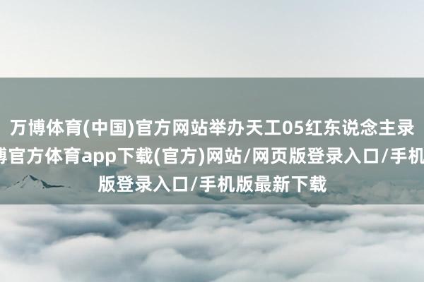 万博体育(中国)官方网站举办天工05红东说念主录用专场-万博官方体育app下载(官方)网站/网页版登录入口/手机版最新下载