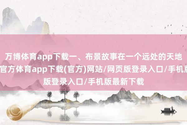 万博体育app下载一、布景故事在一个远处的天地期间-万博官方体育app下载(官方)网站/网页版登录入口/手机版最新下载
