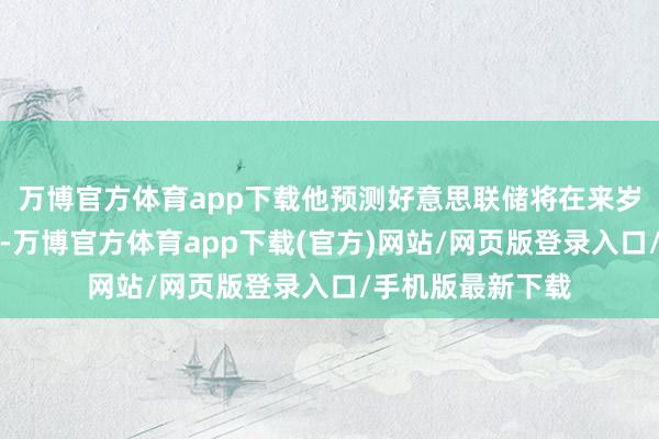 万博官方体育app下载他预测好意思联储将在来岁下半年降息两次-万博官方体育app下载(官方)网站/网页版登录入口/手机版最新下载