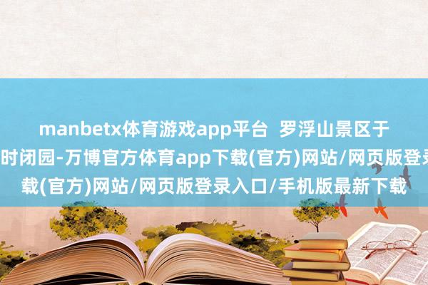 manbetx体育游戏app平台  　　罗浮山景区于4月11日（星期五）18时闭园-万博官方体育app下载(官方)网站/网页版登录入口/手机版最新下载