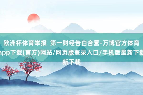欧洲杯体育举报  第一财经告白合营-万博官方体育app下载(官方)网站/网页版登录入口/手机版最新下载