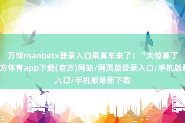 万博manbetx登录入口果真车来了！“太惊喜了-万博官方体育app下载(官方)网站/网页版登录入口/手机版最新下载