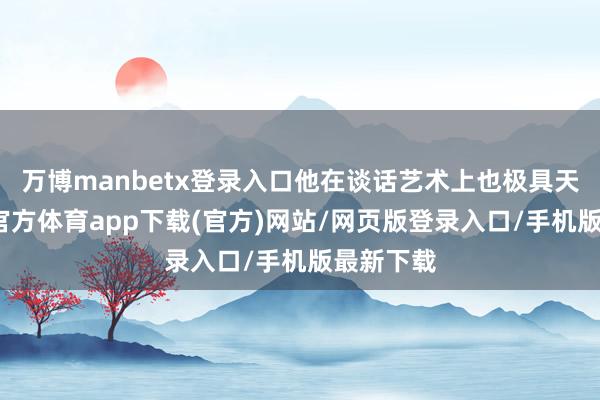 万博manbetx登录入口他在谈话艺术上也极具天资-万博官方体育app下载(官方)网站/网页版登录入口/手机版最新下载