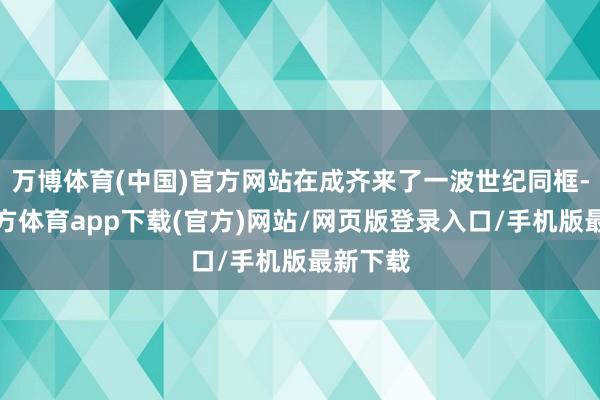 万博体育(中国)官方网站在成齐来了一波世纪同框-万博官方体育app下载(官方)网站/网页版登录入口/手机版最新下载
