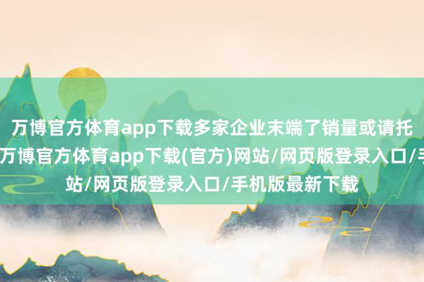 万博官方体育app下载多家企业末端了销量或请托量的同比增长-万博官方体育app下载(官方)网站/网页版登录入口/手机版最新下载