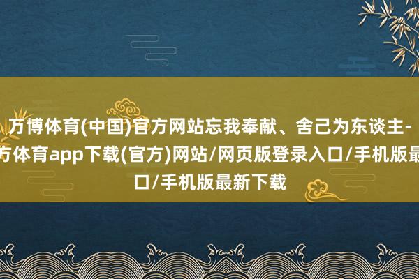 万博体育(中国)官方网站忘我奉献、舍己为东谈主-万博官方体育app下载(官方)网站/网页版登录入口/手机版最新下载
