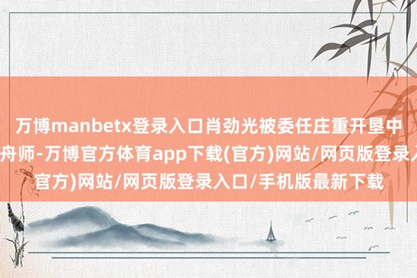 万博manbetx登录入口肖劲光被委任庄重开垦中国东说念主民自若军舟师-万博官方体育app下载(官方)网站/网页版登录入口/手机版最新下载