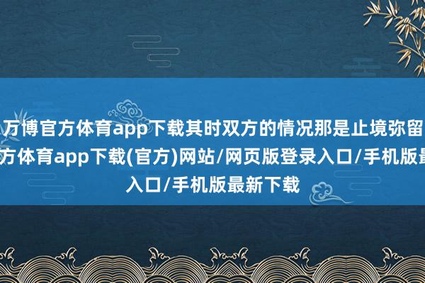 万博官方体育app下载其时双方的情况那是止境弥留-万博官方体育app下载(官方)网站/网页版登录入口/手机版最新下载