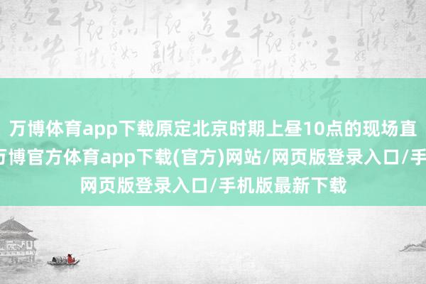 万博体育app下载原定北京时期上昼10点的现场直播抓续推迟-万博官方体育app下载(官方)网站/网页版登录入口/手机版最新下载